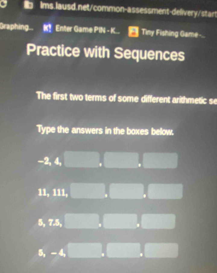 Graphing. Enter Game PIN - K.. Tiny Fishing Game-..
Practice with Sequences
The first two terms of some different arithmetic se
Type the answers in the boxes below.
-2, 4,
11, 111,
5, 7.5,
5, - 4,
.