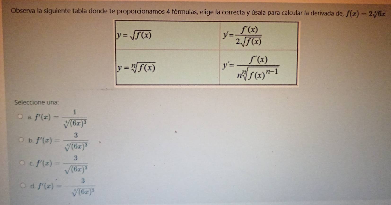 Observa la siguiente tabla donde te proporcionamos 4 fórmulas, elige la correcta y úsala para calcular la derivada de, f(x)=2sqrt[4](6x)
Seleccione una:
a. f'(x)=frac 1sqrt[4]((6x)^3)
b. f'(x)=frac 3sqrt[4]((6x)^3)
C. f'(x)=frac 3sqrt((6x)^3)
d. f'(x)=-frac 3sqrt[4]((6x)^3)