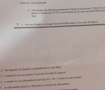 Direction: Do as indicated. 
A. Tell whether the following statements is formal or non-formal. Write F if yo 
item. answer is formal and NF if it is non-formal on the space provided before ea 
r 1. An acute triangle is a triangle that all included angles is less than 90 degrees. 
2. The diagonal of a rhombus is perpendicular to each other. 
3. A number is an even number if and only if n must be squared. 
4. A number n is an odd number if and only if n=2k+1 where k is any integer. 
5. An odd namber raised to a third power is always an odd number. 
oninz term