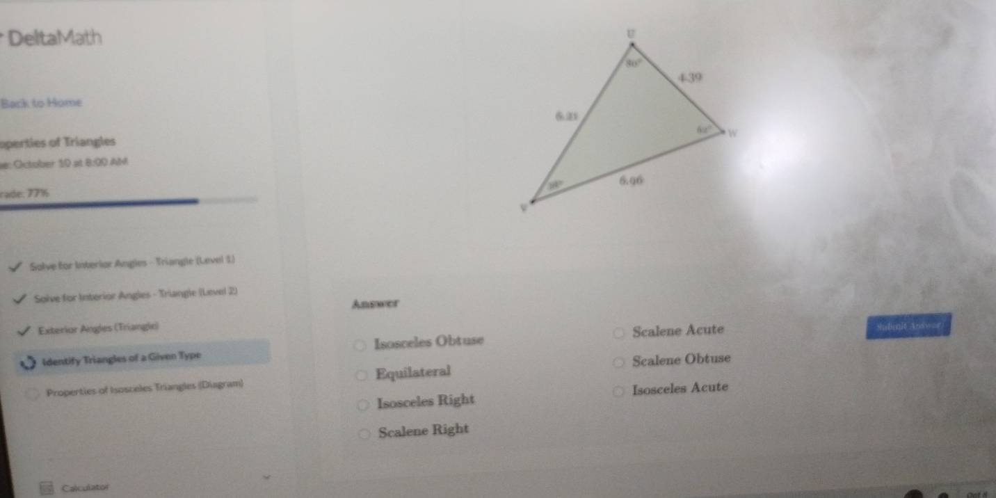 DeltaMath 
Back to Home
operties of Triangles
e: October 10 at 8:00 AM
cade: 77½ 
Solve for Interior Angles - Triangle (Level 1)
Solve for Interior Angles - Triangle (Level 2)
Answer
Exterior Angles (Triangle) Submit Answar
Identify Triangles of a Given Type Isosceles Obtuse Scalene Acute
Properties of Isosceles Triangles (Diagram) Equilateral Scalene Obtuse
Isosceles Right Isosceles Acute
Scalene Right
Calculator