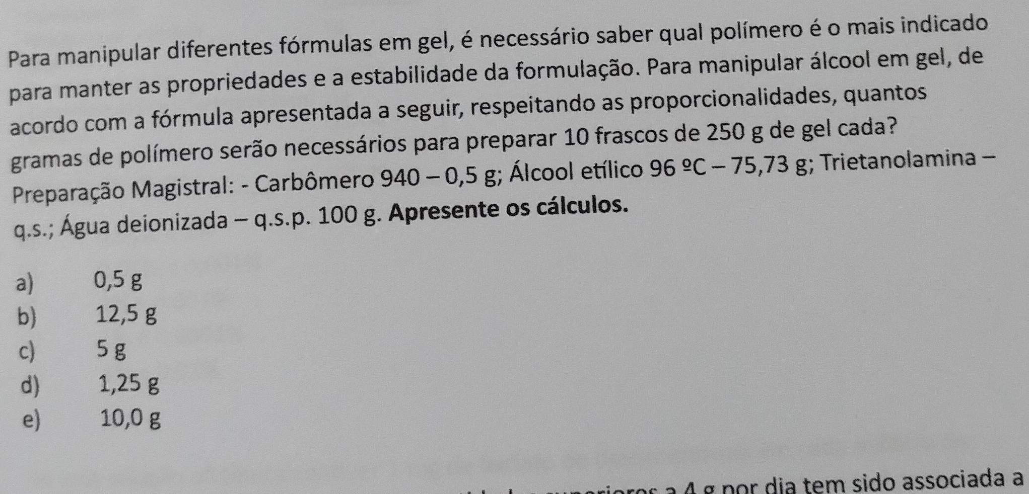 Para manipular diferentes fórmulas em gel, é necessário saber qual polímero é o mais indicado
para manter as propriedades e a estabilidade da formulação. Para manipular álcool em gel, de
acordo com a fórmula apresentada a seguir, respeitando as proporcionalidades, quantos
gramas de polímero serão necessários para preparar 10 frascos de 250 g de gel cada?
Preparação Magistral: - Carbômero 940-0,5g;; Álcool etílico 96°C-75,73g;; Trietanolamina -
q.s.; Água deionizada - q.s. p. 100 g. Apresente os cálculos.
a) 0,5 g
b) 12,5 g
c) 5 g
d) 1,25 g
e) 10,0 g
a 4 ª nor dia tem sido associada a