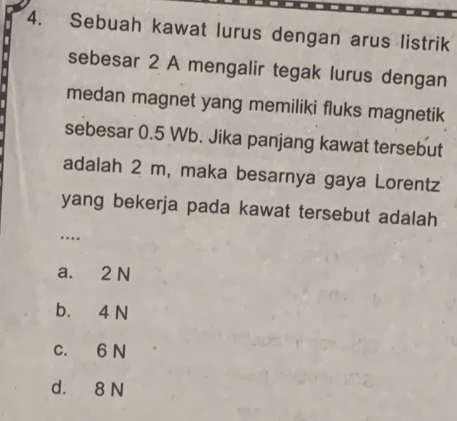 Sebuah kawat lurus dengan arus listrik
sebesar 2 A mengalir tegak lurus dengan
medan magnet yang memiliki fluks magnetik
sebesar 0.5 Wb. Jika panjang kawat tersebut
adalah 2 m, maka besarnya gaya Lorentz
yang bekerja pada kawat tersebut adalah
…
a. 2 N
b. 4 N
c. 6 N
d. 8 N