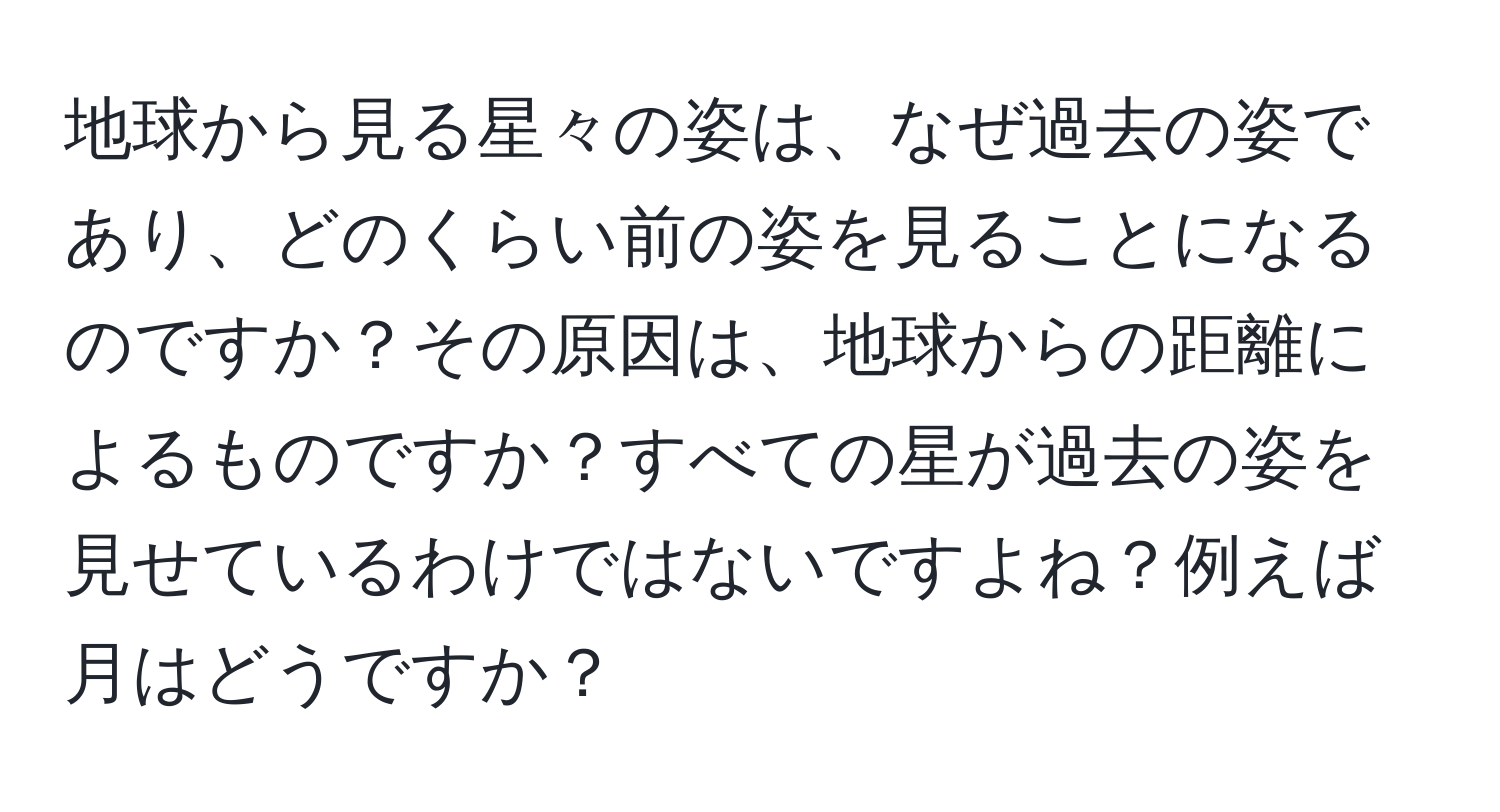 地球から見る星々の姿は、なぜ過去の姿であり、どのくらい前の姿を見ることになるのですか？その原因は、地球からの距離によるものですか？すべての星が過去の姿を見せているわけではないですよね？例えば月はどうですか？