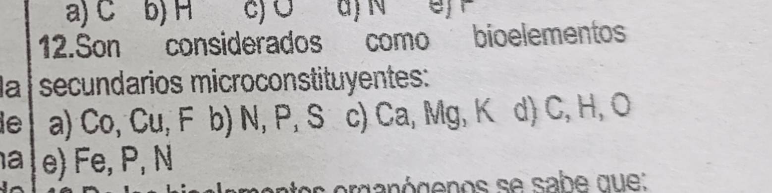 a) C b) H c) Ö a) N e/r
12.Son considerados como bioelementos
la | secundarios microconstituyentes:
le a) Co, Cu, F b) N, P, S c) Ca, Mg, K d) C, H, O
a e) Fe, P, N
s erganógenos se sabe que: