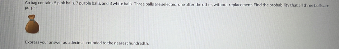 An bag contains 5 pink balls, 7 purple balls, and 3 white balls. Three balls are selected, one after the other, without replacement. Find the probability that all three balls are 
purple. 
Express your answer as a decimal, rounded to the nearest hundredth.