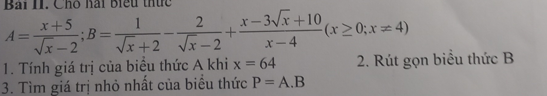 Bài II. Cho hai biểu thức
A= (x+5)/sqrt(x)-2 ; B= 1/sqrt(x)+2 - 2/sqrt(x)-2 + (x-3sqrt(x)+10)/x-4 (x≥ 0;x!= 4)
1. Tính giá trị của biểu thức A khi x=64 2. Rút gọn biểu thức B
3. Tìm giá trị nhỏ nhất của biểu thức P=A.B