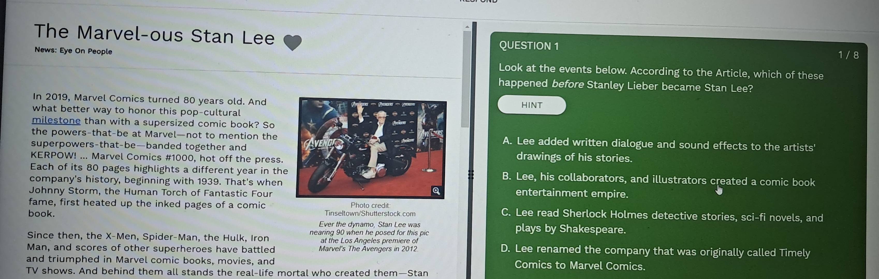 The Marvel-ous Stan Lee
QUESTION 1
News: Eye On People 1 / 8
Look at the events below. According to the Article, which of these
happened before Stanley Lieber became Stan Lee?
In 2019, Marvel Comics turned 80 years old. And
HINT
what better way to honor this pop-cultural
milestone than with a supersized comic book? So
the powers-that-be at Marvel—not to mention the A. Lee added written dialogue and sound effects to the artists'
superpowers-that-be—banded together anddrawings of his stories.
KERPOW! ... Marvel Comics # 1000, hot off the press.
Each of its 80 pages highlights a different year in theB. Lee, his collaborators, and illustrators created a comic book
company's history, beginning with 1939. That's whenentertainment empire.
Johnny Storm, the Human Torch of Fantastic Four
fame, first heated up the inked pages of a comic Photo credit C. Lee read Sherlock Holmes detective stories, sci-fi novels, and
book. Tinseltown/Shutterstock.com
Ever the dynamo, Stan Lee was plays by Shakespeare.
Since then, the X -Men, Spider-Man, the Hulk, Iron nearing 90 when he posed for this pic
at the Los Angeles premiere of
Man, and scores of other superheroes have battled Marvel's The Avengers in 2012
D. Lee renamed the company that was originally called Timely
and triumphed in Marvel comic books, movies, and Comics to Marvel Comics.
TV shows. And behind them all stands the real-life mortal who created them—Stan