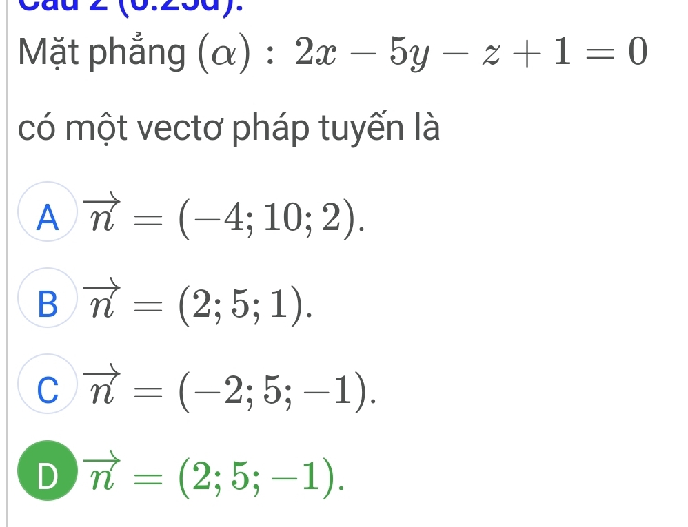 Cau BD=BD.
Mặt phẳng (alpha ):2x-5y-z+1=0
có một vectơ pháp tuyến là
A vector n=(-4;10;2).
B vector n=(2;5;1).
C vector n=(-2;5;-1).
D vector n=(2;5;-1).