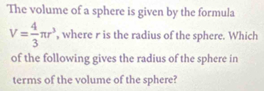 The volume of a sphere is given by the formula
V= 4/3 π r^3 , where r is the radius of the sphere. Which 
of the following gives the radius of the sphere in 
terms of the volume of the sphere?