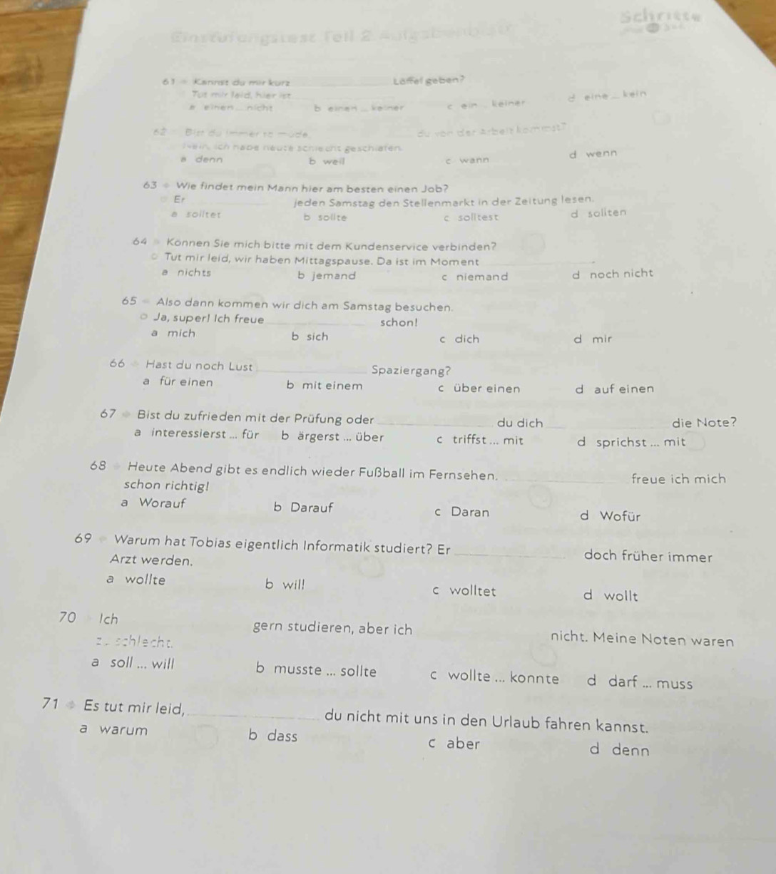 Schritte
Einstr angstest fell 2
_
61  - Kannst du mir kürz _Laffel geben?
Tot mir lald, hier ist
a einen nicht b einen keiner c ein leiner d eine kein
62  Bist du immer to üde.
_du von der Arbeit kommst?
Nein, ich habe néuté schiecht geschlaten
a denn b weil c wann d wenn
63  Wie findet mein Mann hier am besten einen Job?
Er
jeden Samstag den Stellenmarkt in der Zeitung lesen.
a solltet b solite c solitest d soliten
64 Können Sie mich bitte mit dem Kundenservice verbinden?
Tut mir leid, wir haben Mittagspause. Da ist im Moment_
a nichts b jemand c niemand d noch nicht
65  Also dann kommen wir dich am Samstag besuchen.
Ja, super! Ich freue _schon!
a mich b sich
c dich d mir
66 Hast du noch Lust _Spaziergang?
a für einen b mit einem c über einen d auf einen
67  Bist du zufrieden mit der Prüfung oder _du dich_
die Note?
a interessierst ... für b ärgerst ... über c triffst ... mit d sprichst ... mit
68 Heute Abend gibt es endlich wieder Fußball im Fernsehen.
schon richtig!
_freue ich mich
a Worauf b Darauf c Daran d Wofür
69 Warum hat Tobias eigentlich Informatik studiert? Er _doch früher immer
Arzt werden.
a wollte b will d wollt
c wolltet
70 Ich gern studieren, aber ich nicht. Meine Noten waren
zu schlecht.
a soll ... will b musste ... sollte c wollte ... konnte d darf ... muss
71  Es tut mir leid, _du nicht mit uns in den Urlaub fahren kannst.
a warum b dass c aber d denn