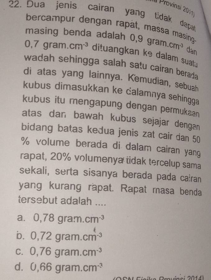 la Provinsi 2011¹
22. Dua jenis cairan yang tidak dapat
bercampur dengan rapât, massa masing-
masing benda adalah 0, 0,9gram.cm^(-3) dan
0,7gram.cm^(-3) dituangkan ke dalam suatu
wadah sehingga salah satu cairan berada .
di atas yang lainnya. Kemudian, sebuah
kubus dimasukkan ke calamnya sehingga
kubus itu mengapung dengan permukaan
atas dan bawah kubus sejajar dengan
bidang batas kedua jenis zat cair dan 50
% volume berada di dalam cairan yang
rapat, 20% volumenya tidak tercelup sama
sekali, serta sisanya berada pada cairan
yang kurang rapat. Rapat masa benda
tersebut adalah ....
a. 0,78gra.m.cm^(-3)
b. 0,72gram.cm^(-3)
C. 0,76gram.cm^(-3)
d. 0,66gram.cm^(-3)