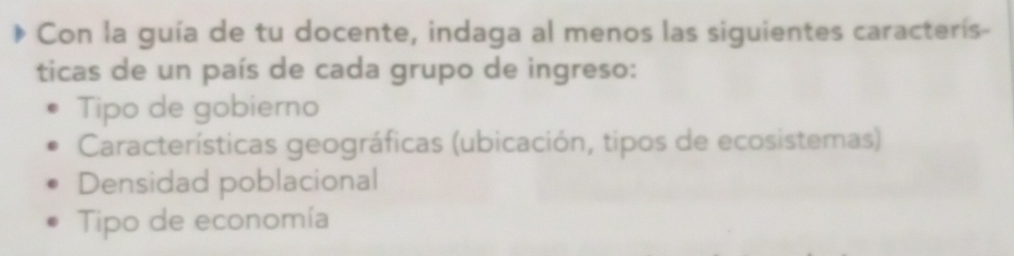 Con la guía de tu docente, indaga al menos las siguientes caracterís-
ticas de un país de cada grupo de ingreso:
Tipo de gobierno
Características geográficas (ubicación, tipos de ecosistemas)
Densidad poblacional
Tipo de economía