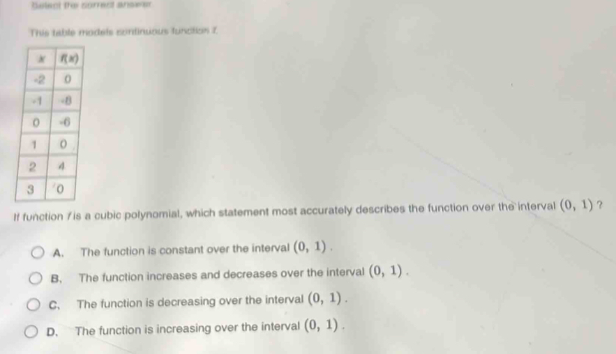 Selecl the sorrect answer
This table modeis sontinuous functios 7
If function 7 is a cubic polynomial, which statement most accurately describes the function over the interval (0,1) ?
A. The function is constant over the interval (0,1).
B. The function increases and decreases over the interval (0,1).
C. The function is decreasing over the interval (0,1).
D. The function is increasing over the interval (0,1).