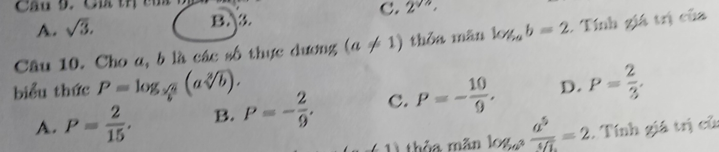 Củ trị củ
A. sqrt(3). C. 2^(sqrt(n)),
B.3.
Câu 10. Cho a, b là các số thực dương (a!= 1) thỏa mãn log _ab=2. Tính giá trị của
biểu thức P=log _ sqrt(a)/b (asqrt[2](b)).
B. P=- 2/9 . C. P=- 10/9 . D. P= 2/3 .
A. P= 2/15 . . Tính giá trị củ
∠ 1 thỏa mãn log _a^2frac a^5^5]=2