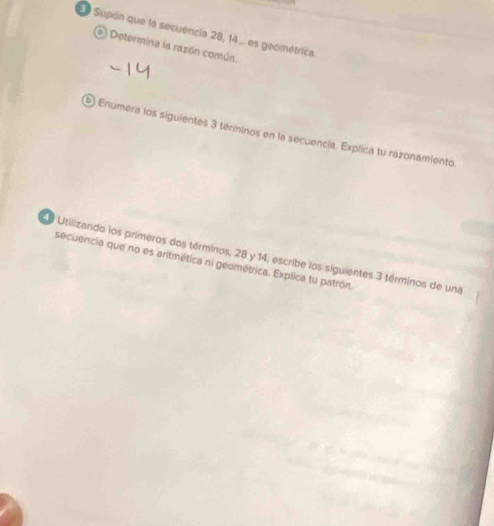 Ee Supón que la secuencia 28, 14.. es geométrica. 
e) Determina la razón común 
Enumera los siguientes 3 términos en la secuencia. Explica tu razonamiento. 
O Utilizando los primeros dos términos, 28 y 14, escribe los siguientes 3 términos de una 
secuencia que no es aritmética ni geométrica. Explica tu patrón,