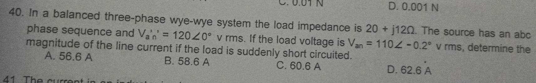 C. 0.01 N D. 0.001 N
40. In a balanced three-phase wye-wye system the load impedance is 20+j12Omega. The source has an abc
phase sequence and V_a'n'=120∠ 0° v rms. If the load voltage is V_an=110∠ -0.2° 1 v 「 m s, determine the
magnitude of the line current if the load is suddenly short circuited.
A. 56.6 A B. 58.6 A C. 60.6 A D. 62.6 
41 The curre