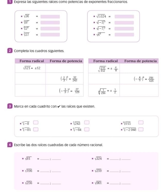 Expresa las siguientes raíces como potencias de exponentes fraccionarios.
sqrt(36)=
sqrt(1.024)=
sqrt[3](8^7)
sqrt((-3)^3)=
sqrt[8](2^5)
sqrt((-7)^2)=□
sqrt[3](27)
sqrt(6^5)=□
Completa los cuadros siguientes.
Marca en cada cuadrito con « las raíces que existen.
sqrt[-3](-8)
sqrt[5](243)
sqrt[12](915)
sqrt[4](-8)1
sqrt[6](-6)4
sqrt[11](-2048)
Escribe las dos raíces cuadradas de cada número racional.
sqrt(81)= _ :_
sqrt(324)= _ ;_
sqrt(196)= _ :_
sqrt(259)= _
_
sqrt(256)= _
_
sqrt(961)= _ ;_