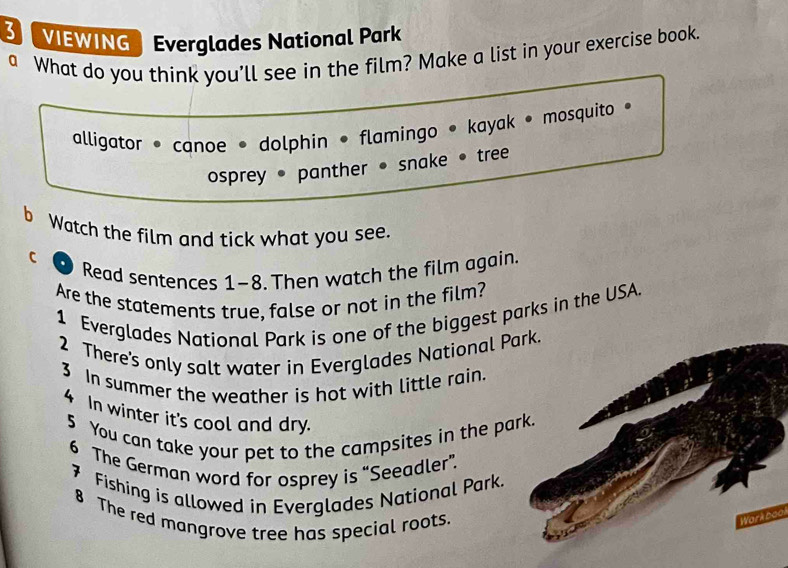 VIEWING Everglades National Park 
a What do you think you’ll see in the film? Make a list in your exercise book. 
alligator * canoe • dolphin • flamingo • kayak • mosquito • 
osprey • panther • snake • tree 
b Watch the film and tick what you see. 
C 
Read sentences 1-8. Then watch the film again. 
Are the statements true, false or not in the film? 
1 Everglades National Park is one of the biggest parks in the USA. 
2 There's only salt water in Everglades National Park. 
3 In summer the weather is hot with little rain. 
4 In winter it's cool and dry. 
5 You can take your pet to the campsites in the park. 
6 The German word for osprey is “Seeadler”. 
7 Fishing is allowed in Everglades National Park. 
8 The red mangrove tree has special roots. 
Work bool