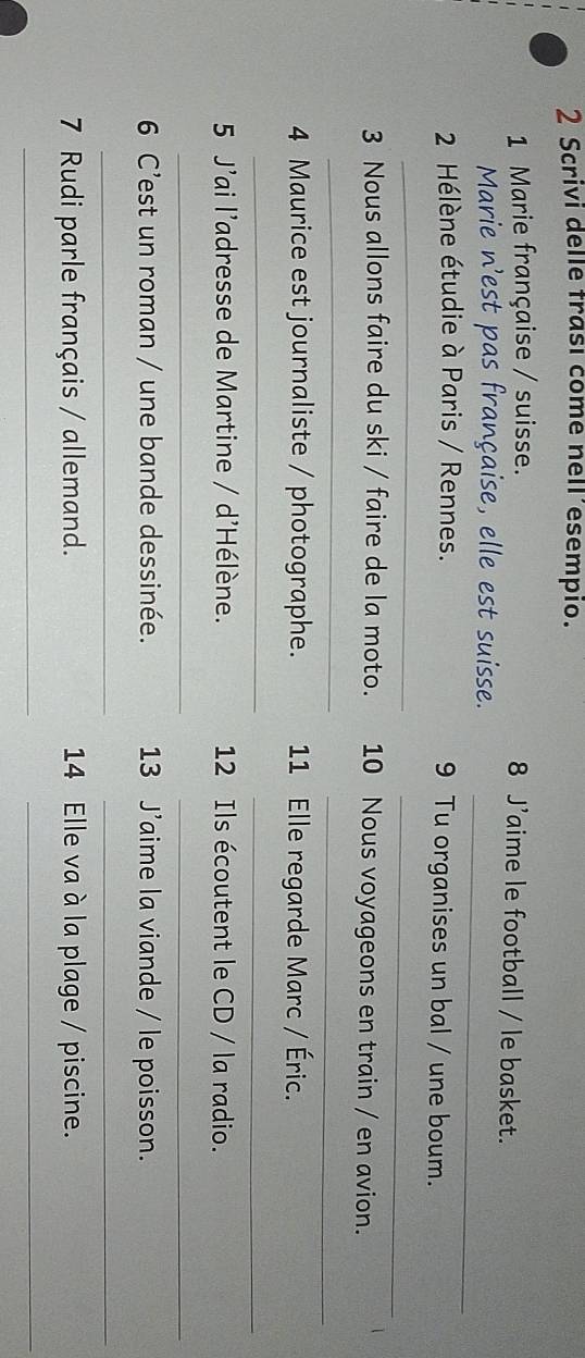 Scrivi delle trasí come nell´esempio. 
1 Marie française / suisse. 8 J’aime le football / le basket. 
_ 
Marie n'est pas française, elle est suisse. 
2 Hélène étudie à Paris / Rennes. 9 Tu organises un bal / une boum. 
_ 
_ 
3 Nous allons faire du ski / faire de la moto. 10 Nous voyageons en train / en avion. 
_ 
_ 
4 Maurice est journaliste / photographe. 11 Elle regarde Marc / Éric. 
_ 
_ 
5 J'ai l'adresse de Martine / d'Hélène. 12 Ils écoutent le CD / la radio. 
_ 
_ 
6 C’est un roman / une bande dessinée. 13 J'aime la viande / le poisson. 
__ 
7 Rudi parle français / allemand. 14 Elle va à la plage / piscine. 
_ 
_