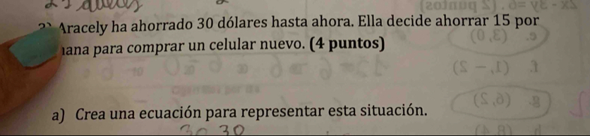 Aracely ha ahorrado 30 dólares hasta ahora. Ella decide ahorrar 15 por 
hana para comprar un celular nuevo. (4 puntos) 
a) Crea una ecuación para representar esta situación.