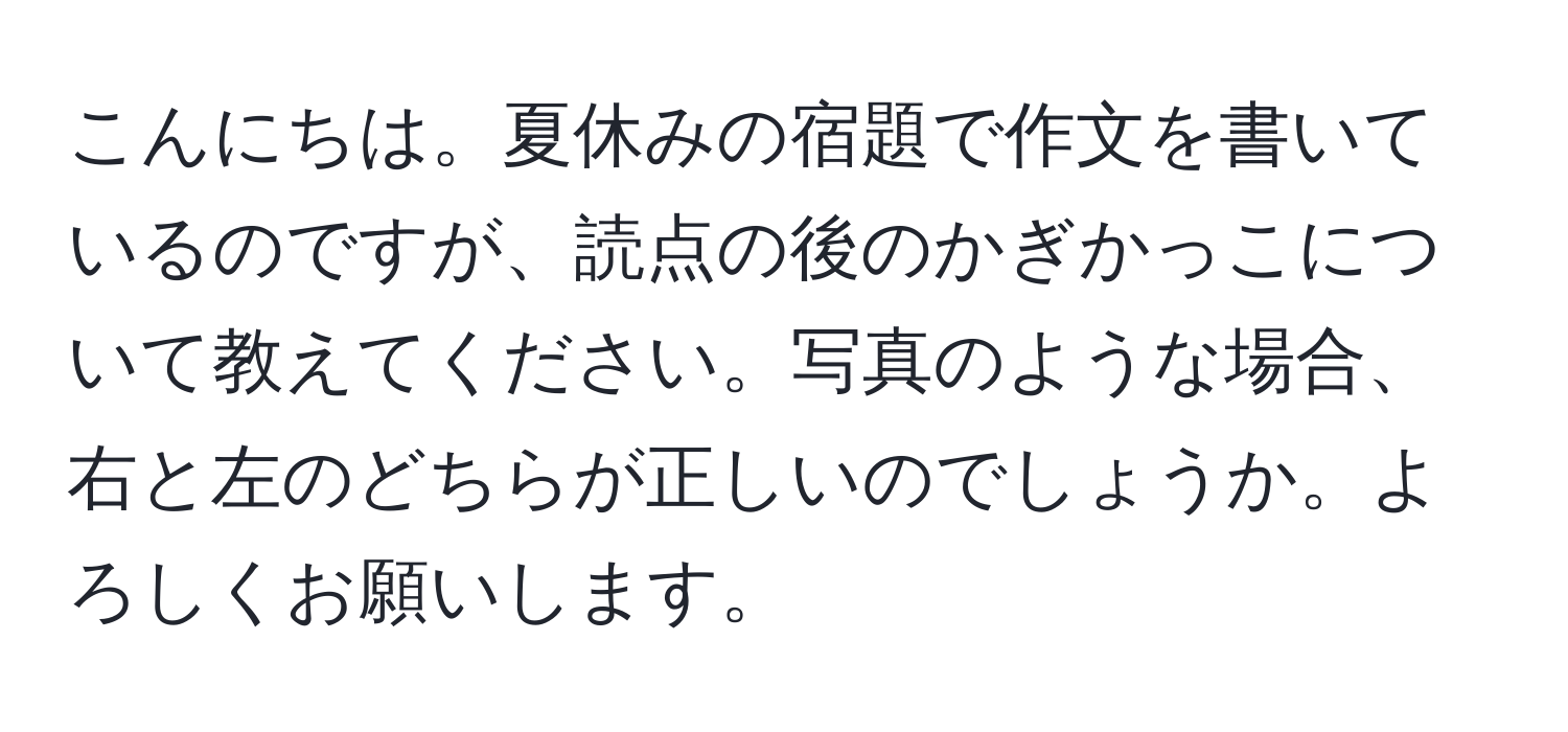 こんにちは。夏休みの宿題で作文を書いているのですが、読点の後のかぎかっこについて教えてください。写真のような場合、右と左のどちらが正しいのでしょうか。よろしくお願いします。