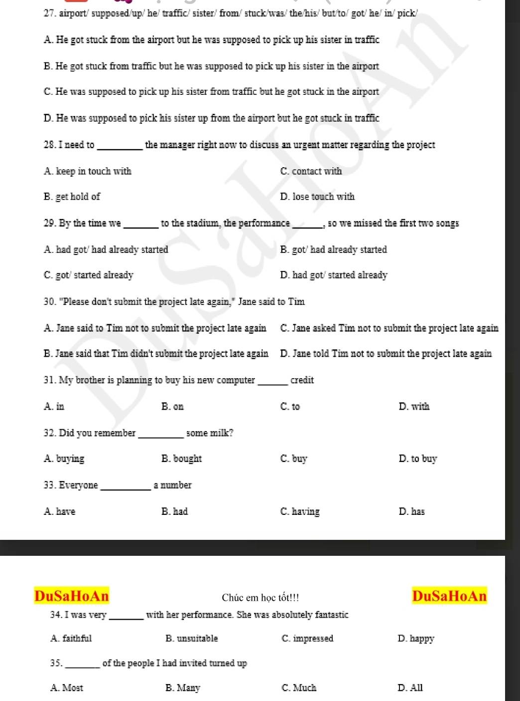 airport/ supposed/up/ he/ traffic/ sister/ from/ stuck/was/ the/his/ but/to/ got/ he/ in/ pick/
A. He got stuck from the airport but he was supposed to pick up his sister in traffic
B. He got stuck from traffic but he was supposed to pick up his sister in the airport
C. He was supposed to pick up his sister from traffic but he got stuck in the airport
D. He was supposed to pick his sister up from the airport but he got stuck in traffic
28. I need to_ the manager right now to discuss an urgent matter regarding the project
A. keep in touch with C. contact with
B. get hold of D. lose touch with
29. By the time we _to the stadium, the performance_ , so we missed the first two songs
A. had got/ had already started B. got' had already started
C. got/ started already D. had got/ started already
30. "Please don't submit the project late again," Jane said to Tim
A. Jane said to Tim not to submit the project late again C. Jane asked Tim not to submit the project late again
B. Jane said that Tim didn't submit the project late again D. Jane told Tim not to submit the project late again
31. My brother is planning to buy his new computer _credit
A. in B. on C. to D. with
32. Did you remember_ some milk?
A. buying B. bought C. buy D. to buy
33. Everyone _a number
A. have B. had C. having D. has
DuSaHoAn Chúc em học tốt!!! DuSaHoAn
34. I was very _with her performance. She was absolutely fantastic
A. faithful B. unsuitable C. impressed D. happy
35. _of the people I had invited turned up
A. Most B. Many C. Much D. All