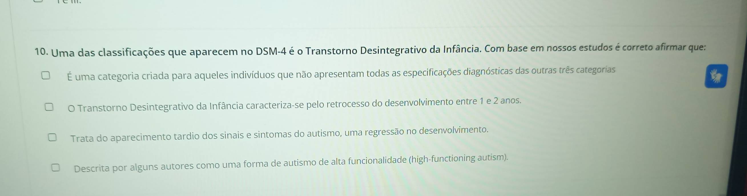 Uma das classificações que aparecem no DSM-4 é o Transtorno Desintegrativo da Infância. Com base em nossos estudos é correto afirmar que:
É uma categoria criada para aqueles indivíduos que não apresentam todas as especificações diagnósticas das outras três categorias
O Transtorno Desintegrativo da Infância caracteriza-se pelo retrocesso do desenvolvimento entre 1 e 2 anos.
Trata do aparecimento tardio dos sinais e sintomas do autismo, uma regressão no desenvolvimento.
Descrita por alguns autores como uma forma de autismo de alta funcionalidade (high-functioning autism).