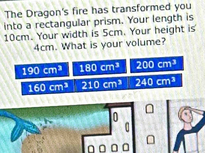 The Dragon's fire has transformed you
into a rectangular prism. Your length is
10cm. Your width is 5cm. Your height is
4cm. What is your volume?
190cm^3 180cm^3 200cm^3
160cm^3 210cm^3 240cm^3