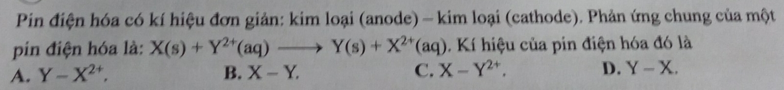 Pin điện hóa có kí hiệu đơn giản: kim loại (anode) - kim loại (cathode). Phản ứng chung của một
pin điện hóa là: X(s)+Y^(2+)(aq)to Y(s)+X^(2+)(aq). Kí hiệu của pin điện hóa đó là
A. Y-X^(2+), B. X-Y. C. X-Y^(2+). D. Y-X.