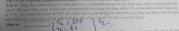 px 25 cm khi nhiệt độ bên trong ống 
là 77°C *. Khi nhiệt độ giám đi 50°C thi chiều dài của cột khống khí bên trong ông bằng bao nhiêu cm? Coi quả 
trình biển đội trạng thái với áp suất là không đối. (làm tron lấy 01 chữ số sau dầu pháy) 
Đáp án