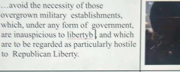 .avoid the necessity of those 
overgrown military establishments, 
which, under any form of government, 
are inauspicious to libertyb , and which 
are to be regarded as particularly hostile 
to Republican Liberty.