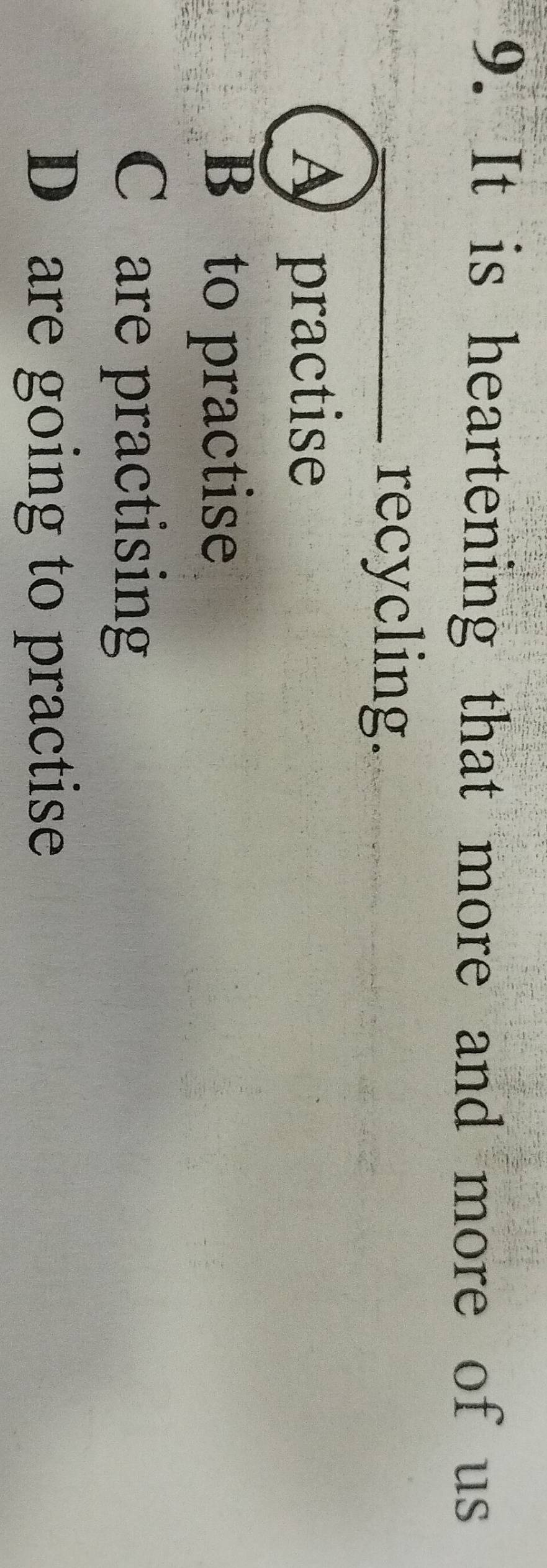 It is heartening that more and more of us
_recycling.
A practise
B to practise
C are practising
D are going to practise