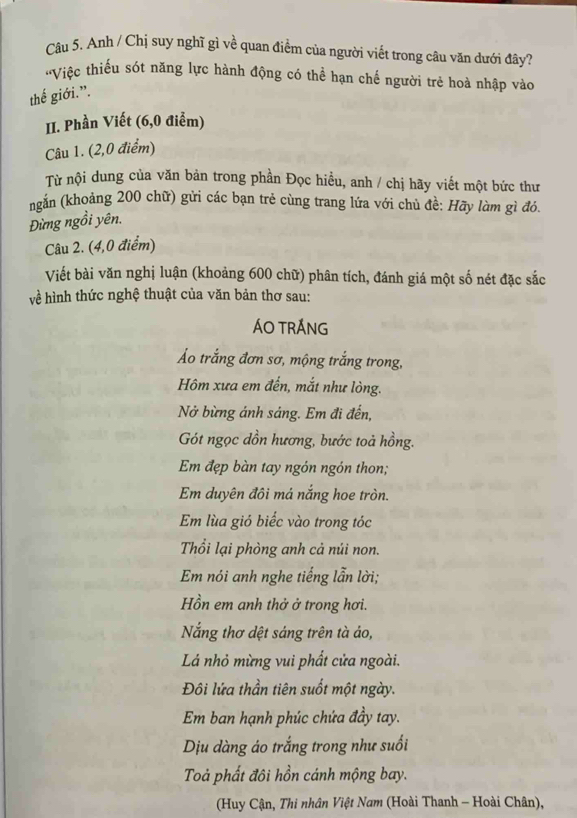 Anh / Chị suy nghĩ gì về quan điểm của người viết trong câu văn dưới đây? 
'Việc thiếu sót năng lực hành động có thể hạn chế người trẻ hoà nhập vào 
thế giới.”. 
II. Phần Viết (6,0 điểm) 
Câu 1. (2,0 điểm) 
Từ nội dung của văn bản trong phần Đọc hiều, anh / chị hãy viết một bức thư 
ngắn (khoảng 200 chữ) gửi các bạn trẻ cùng trang lứa với chủ đề: Hãy làm gì đó. 
Đừng ngồi yên. 
Câu 2. (4,0 điểm) 
Viết bài văn nghị luận (khoảng 600 chữ) phân tích, đánh giá một số nét đặc sắc 
về hình thức nghệ thuật của văn bản thơ sau: 
ÁO TRÁNG 
Áo trắng đơn sơ, mộng trắng trong, 
Hôm xưa em đến, mắt như lòng. 
Nở bừng ánh sáng. Em đi đến, 
Gót ngọc dồn hương, bước toả hồng. 
Em đẹp bàn tay ngón ngón thon; 
Em duyên đôi má nắng hoe tròn. 
Em lùa gió biếc vào trong tóc 
Thổi lại phòng anh cả núi non. 
Em nói anh nghe tiếng lẫn lời; 
Hồn em anh thở ở trong hơi. 
Nắng thơ dệt sáng trên tà ảo, 
Lá nhỏ mừng vui phất cửa ngoài. 
Đôi lứa thần tiên suốt một ngày. 
Em ban hạnh phúc chứa đầy tay. 
Dịu dàng áo trắng trong như suối 
Toả phất đôi hồn cánh mộng bay. 
(Huy Cận, Thi nhân Việt Nam (Hoài Thanh - Hoài Chân),