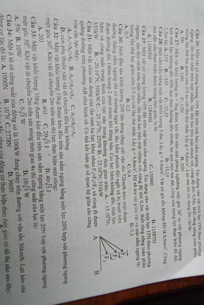 Một vật có trọng lượng 10N đặt trên mật bàn nằm ngang. Tác dụng vào vật một lực 15N theo phương
ngang, lần thứ nhất trên mật nhân, lần thứ hai trên mặt nhâm với cùng độ đời 0,5m. Biệt rằng công toán phần
trong lần thứ hai giám còn 2/3 so với lần thứ nhất. Lấy g=9,8m/s^2. Lực ma sát tắc dụng lên vật là:
A. 5N B. 10N C. 12N D. 20N
Câu 27: Một vật khối lượng m=3kg được kéo lên trên mặt phắng nghiêng một góc 30° so với phương ngang
bởi một lực không đỏi 50N dọc theo đường đốc chính, bỏ qua mọi ma sát, công của trọng lực thực hiện độ đời
1,5m lå: A. 25J B. - 25J C. -22.5J D. -15,5J
Câu 28: một cần cầu năng một vật khối lượng 5 tần. Lấy g=9,8m/s^2 Vật có gia tốc không đổi là 0.5m/s^2 , Công
mà cần cầu thực hiện được trong thời gian 3s là:
A. 110050J B. 128400J C. 15080J D. 115875J
Câu 29:M ột vật có trọng lượng 10N đặt trên mặt bản nằm ngang. Tác dụng vào vật một lực 15N theo phương
ngang, lần thứ nhất trên mặt nhân, lằn thứ hai trên mặt nhám với cùng độ dời 0,5m. Biết rằng công toàn phần
trong lần thứ hai giám còn 2/3 so với lần thứ nhất. Lầy g=9,8m/s^2. Hệ số ma sát giữa vật và mặt nằm ngang là:
A. 0,5 B. 0,2 C. 0,4
D. 0,3
Câu 30: Một đầu tàu khổi lượng 200 tấn đang chạy với vận tốc 72km/h trên một đoạn
đường thăng nằm ngang thì có trướng ngại vật, tầu hắm phanh đột ngột và bị trượt trên
đoạn đường dài 160m trong 2 phút trước khi dừng hằn. Coi lực hãm không đổi, tính lực
hãm và công suất trung bình của lực này trong khoảng thời gian trên: A.-15.10^4N.
333kW B. -20.10^4N; 500kW C. -25.10^4N : 250W .-25.10^4N : 3 33kW
Câu 31: Một vật chịu tác dụng của lần lượt ba lực khác nhau F_1>F_2>F_3 và cùng đi được
quãng đường trên phương AB như hình vẽ. Có thể kết luận gì về quan hệ giữa các công
của các lực này:
A. A_1>A_2>A_3 B. A_1 C. A_1=A_2=A_3
D. còn phụ thuộc vào vật di chuyển đều hay không
Câu 32: Một vật khối lượng 10kg được kéo đều trên sản nằm ngang bằng một lực 20N hợp với phương ngang
một góc 30° 2. Khi vật di chuyền 2m trên sản thì lực thực hiện một công:
A. 20J B. 40J C. 20sqrt(3)J' D. 40sqrt(3)J
Câu 33: Một vật khối lượng 10kg được kéo đều trên sản nằm ngang bằng một lực 20N hợp với phương ngang
một góc 30° 1 Khi vật di chuyển 2m trên sản trong thời gian 4s thì công suất của lực là:
C. 5sqrt(3)W
D. 10sqrt(3)W
A. 5W B. 10W  Câu 34: Một ô tô có công suất của động cơ là 100kW đang chạy trên đường với vận tốc 36km/h. Lực kéo của
động cơ lúc đó là: A. 1000N B. 10^4N C. 2778N D. 360N
đ ộ  ộ ng của động cơ thực hiện theo thời gian có đồ thị nào sau đây: