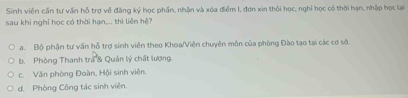 Sinh viên cần tư vấn hỗ trợ về đăng ký học phần, nhận và xóa điểm I, đơn xin thôi học, nghỉ học có thời hạn, nhập học lại
sau khi nghỉ học có thời hạn,... thì liên hệ?
a. Bộ phận tư vấn hỗ trợ sinh viên theo Khoa/Viện chuyên môn của phòng Đào tạo tại các cơ sở.
b. Phòng Thanh tra & Quản lý chất lượng.
c. Văn phòng Đoàn, Hội sinh viên.
d. Phòng Công tác sinh viên.