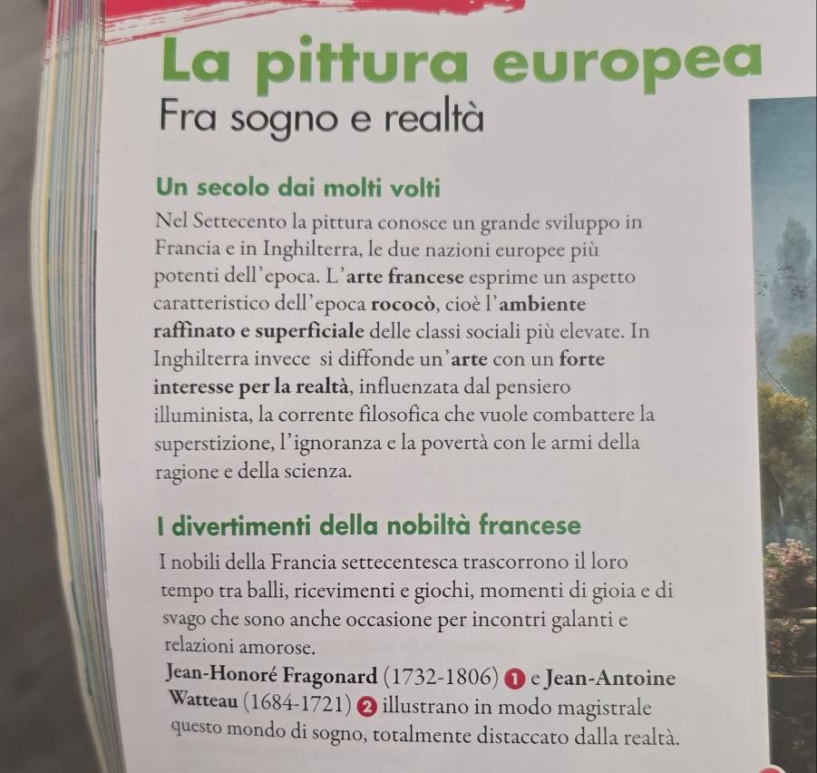 La pittura europea 
Fra sogno e realtà 
Un secolo dai molti volti 
Nel Settecento la pittura conosce un grande sviluppo in 
Francia e in Inghilterra, le due nazioni europee più 
potenti dell’epoca. L’arte francese esprime un aspetto 
caratteristico dell’epoca rococò, cioè l’ambiente 
raffinato e superficiale delle classi sociali più elevate. In 
Inghilterra invece si diffonde un’arte con un forte 
interesse per la realtà, influenzata dal pensiero 
illuminista, la corrente filosofica che vuole combattere la 
superstizione, l’ignoranza e la povertà con le armi della 
ragione e della scienza. 
I divertimenti della nobiltà francese 
I nobili della Francia settecentesca trascorrono il loro 
tempo tra balli, ricevimenti e giochi, momenti di gioia e di 
svago che sono anche occasione per incontri galanti e 
relazioni amorose. 
Jean-Honoré Fragonard (1732-1806) ❶ e Jean-Antoine 
Watteau (1684-1721) ) 2 illustrano in modo magistrale 
questo mondo di sogno, totalmente distaccato dalla realtà.