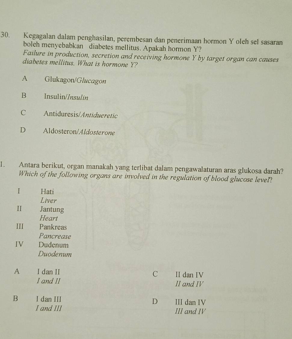 Kegagalan dalam penghasilan, perembesan dan penerimaan hormon Y oleh sel sasaran
boleh menyebabkan diabetes mellitus. Apakah hormon Y?
Failure in production, secretion and receiving hormone Y by target organ can causes
diabetes mellitus. What is hormone Y?
A Glukagon/Glucagon
B Insulin/Insulin
C Antiduresis/Antidueretic
D Aldosteron/Aldosterone
1. Antara berikut, organ manakah yang terlibat dalam pengawalaturan aras glukosa darah?
Which of the following organs are involved in the regulation of blood glucose level?
I Hati
Liver
I Jantung
Heart
III Pankreas
Pancrease
IV Dudenum
Duodenum
A I dan II II dan IV
C
I and II II and IV
B I dan III III dan IV
D
I and III III and IV