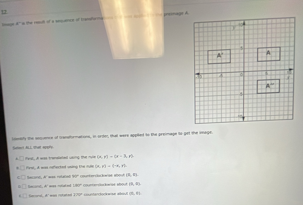 Image A° is the result of a sequence of transformations that was appled to the preimage A.
Identify the sequence of transformations, in order, that were applied to the preimage to get the image.
Select ALL that apply.
□ First, A was translated using the rule (x,y)-(x-3,y).
B □ First, A was reflected using the rule (x,y)-(-x,y).
C □ Second, A'was rotated 90° counterclockwise about (0,0).
□ Second, A' was rotated 180° counterclockwise about (0,0).
E Second A' was rotated 270° counterclockwise about (0,0).