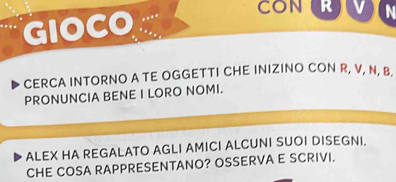 CON R 
GIOCO ... 
CERCA INTORNO A TE OGGETTI CHE INIZINO CON R, V, N, B. 
PRONUNCIA BENE I LORO NOMI. 
ALEX HA REGALATO AGLI AMICI ALCUNI SUOI DISEGNI. 
CHE COSA RAPPRESENTANO? OSSERVA E SCRIVI.