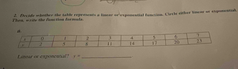 Decide whether the table represents a linear or exponential function. Circle either linear or exponential, 
Then, write the function formula. 
Linear or exponential? y= _