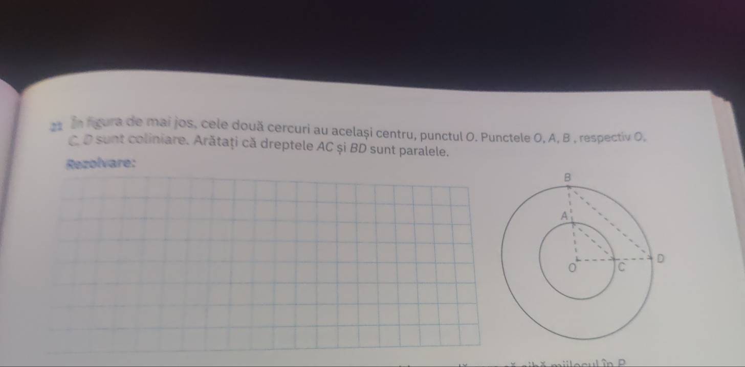 2s In fgura de mai jos, cele două cercuri au același centru, punctul O. Punctele O, A, B , respectiv O, 
C D sunt coliniare. Arătaţi că dreptele AC și BD sunt paralele. 
Rezolvare: