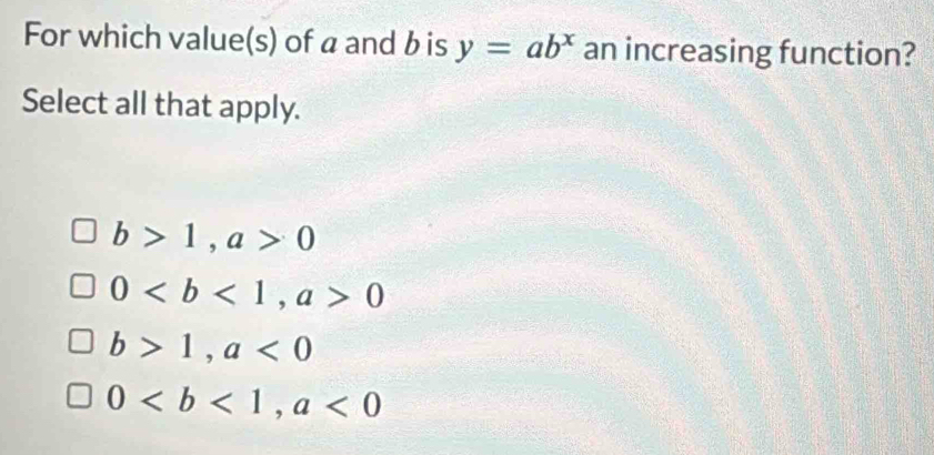 For which value(s) of a and b is y=ab^x an increasing function?
Select all that apply.
b>1, a>0
0, a>0
b>1, a<0</tex>
0, a<0</tex>