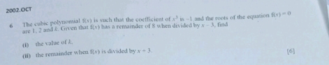 OCT
f(x)
6 The cubic polynomial are 1. 2 and &. Given that f(x) is such that the coefficient of x^3is-1 and the roots of the equation f(x)=0
has a remainder of 8 when divided by x-3 find 
(i) the value of k
(i) the remainder when f(x) is divided by x+3 [6]