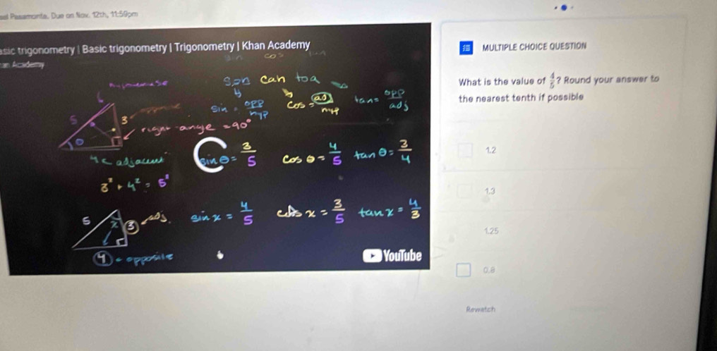 sel Pasamonta. Due on Nov. 12th, 11:59pm
sic trigonometry | Basic trigonometry | Trigonometry | Khan Academy MULTIPLE CHOICE QUESTION
an Academ
What is the value of  4/5  Round your answer to
the nearest tenth if possible
1.2
1,3
1.25
) YouTube
0.8
Rewatch