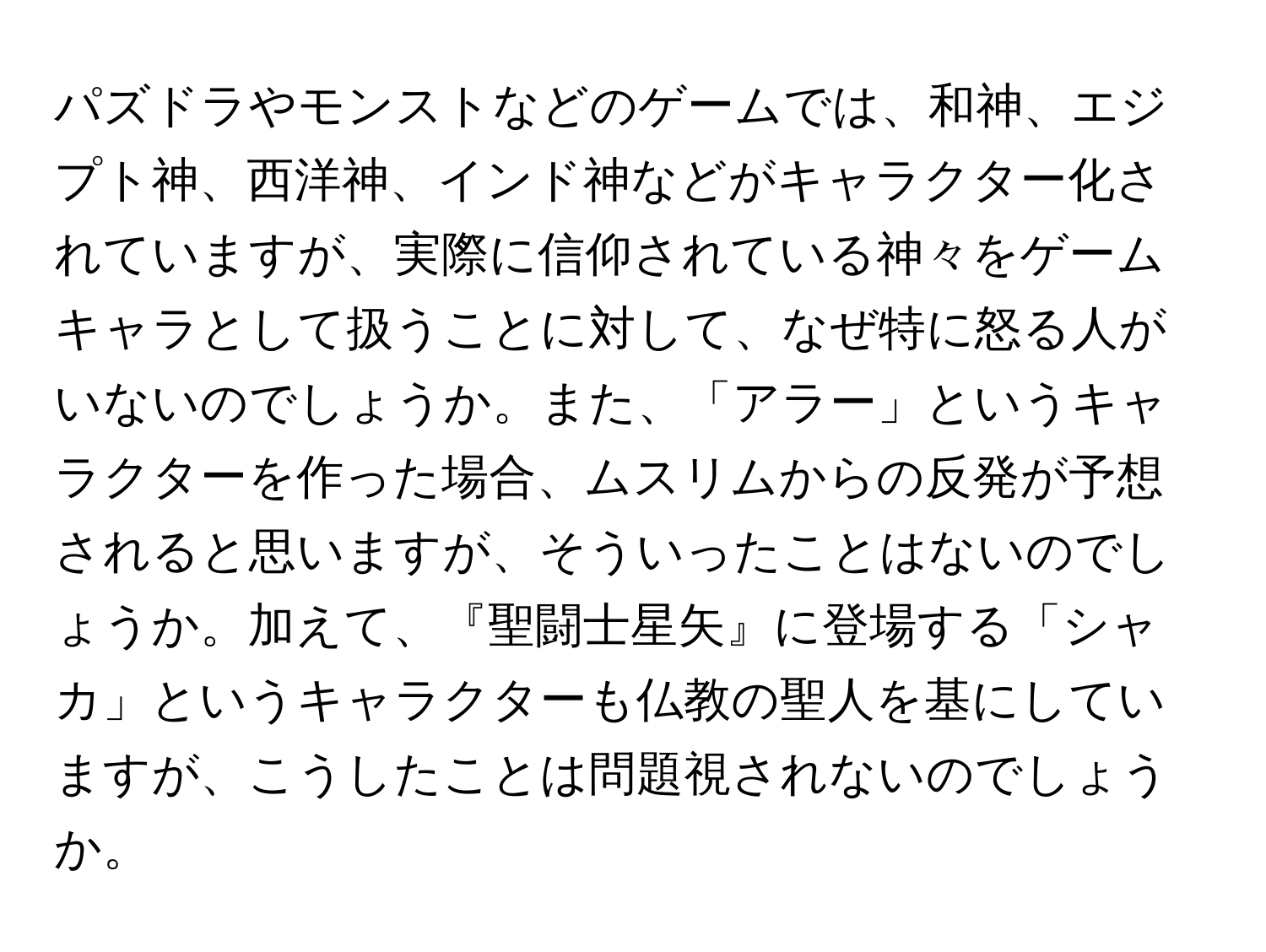パズドラやモンストなどのゲームでは、和神、エジプト神、西洋神、インド神などがキャラクター化されていますが、実際に信仰されている神々をゲームキャラとして扱うことに対して、なぜ特に怒る人がいないのでしょうか。また、「アラー」というキャラクターを作った場合、ムスリムからの反発が予想されると思いますが、そういったことはないのでしょうか。加えて、『聖闘士星矢』に登場する「シャカ」というキャラクターも仏教の聖人を基にしていますが、こうしたことは問題視されないのでしょうか。