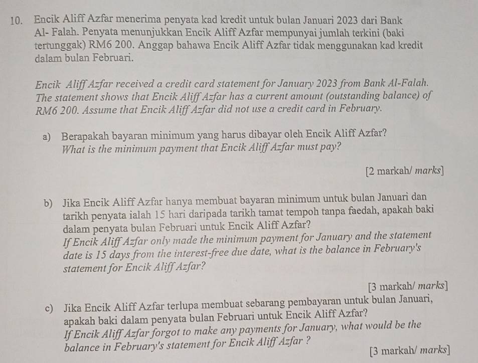 Encik Aliff Azfar menerima penyata kad kredit untuk bulan Januari 2023 dari Bank 
Al- Falah. Penyata menunjukkan Encik Aliff Azfar mempunyai jumlah terkini (baki 
tertunggak) RM6 200. Anggap bahawa Encik Aliff Azfar tidak menggunakan kad kredit 
dalam bulan Februari. 
Encik Aliff Azfar received a credit card statement for January 2023 from Bank Al-Falah. 
The statement shows that Encik Aliff Azfar has a current amount (outstanding balance) of
RM6 200. Assume that Encik Aliff Azfar did not use a credit card in February. 
a) Berapakah bayaran minimum yang harus dibayar oleh Encik Aliff Azfar? 
What is the minimum payment that Encik Aliff Azfar must pay? 
[2 markah/ marks] 
b) Jika Encik Aliff Azfar hanya membuat bayaran minimum untuk bulan Januari dan 
tarikh penyata ialah 15 hari daripada tarikh tamat tempoh tanpa faedah, apakah baki 
dalam penyata bulan Februari untuk Encik Aliff Azfar? 
If Encik Aliff Azfar only made the minimum payment for January and the statement 
date is 15 days from the interest-free due date, what is the balance in February's 
statement for Encik Aliff Azfar? 
[3 markah/ marks] 
c) Jika Encik Aliff Azfar terlupa membuat sebarang pembayaran untuk bulan Januari, 
apakah baki dalam penyata bulan Februari untuk Encik Aliff Azfar? 
If Encik Aliff Azfar forgot to make any payments for January, what would be the 
balance in February's statement for Encik Aliff Azfar ? 
[3 markah/ marks]