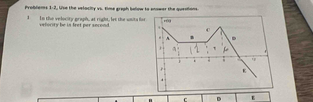 Problems 1-2, Use the velocity vs. time graph below to answer the questions. 
1 In the velocity graph, at right, let the units for v(t)
velocity be in feet per second. 
C 
4 A B D 
2 q
τ 
2 4 B số 12
2
E
4
R
C D E