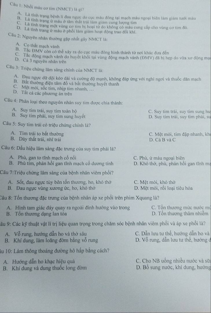 Nhổi máu cơ tim (NMCT) là gi?
Là tỉnh trạng bệnh lí đau ngực do cục máu đông tại mạch máu ngoại biên làm giảm tưới máu
B. Là tình trạng ứ máu ở tâm thật trái làm giảm cung lượng tìm
C. Là tỉnh trang một vùng cơ tim bị hoại từ do không có máu cung cấp cho vùng cơ tìm đó.
D. Là tình trạng ứ máu ở phối làm giảm hoạt động trao đổi khí.
Câu 2: Nguyên nhân thường gặp nhất gây NMCT là:
A. Co thất mạch vành
B. Tắc ĐMV còn có thể xây ra do cục máu đông hình thành từ nơi khác đưa đến
C. Tắc động mạch vành do huyết khối tại vùng động mạch vành (ĐMV) đã bị hẹp do vữa xơ động mạc
D. Cả 3 nguyên nhân trên
Câu 3: Triệu chứng lâm sảng chính của NMCT là:
A. Đau ngực dữ dội kéo dài và cường độ mạnh, không đáp ứng với nghi ngơi và thuốc dãn mạch
B. Bất thường điện tâm đồ và bất thường huyết thanh
C. Một mỏi, sốc tim, nhịp tim nhanh, …
D. Tất cả các phương án trên
Câu 4: Phân loại theo nguyên nhân suy tim được chia thành:
A. Suy tim trái, suy tim toàn bộ C. Suy tim trái, suy tim sung hu
B. Suy tim phải, suy tim sung huyết D. Suy tim trải, suy tim phải, su
Câu 5: Suy tim trái có triệu chứng chính là?
A. Tim trái to bất thường C. Mệt mỏi, tim đập nhanh, khọ
B. Dày thất trái, nhĩ trái D. Cả B và C
Cầu 6: Dấu hiệu lâm sàng đặc trưng của suy tim phải là?
A. Phù, gan to tĩnh mạch cổ nổi C. Phù, ứ máu ngoại biên
B. Phù tím, phản hồi gan tĩnh mạch cổ dương tính D. Khó thở, phù, phản hồi gan tĩnh mạ
Câu 7:Triệu chứng lâm sàng của bệnh nhân viêm phổi?
A. Sốt, đau ngực tùy bên tổn thương, ho, khó thỏ C. Mệt mỏi, khó thở
B. Đau ngực vùng xương ức, ho, khó thở D. Mệt mỏi, rối loại tiêu hóa
Câu 8: Tổn thương đặc trưng của bệnh nhân áp xe phổi trên phim Xquang là?
A. Hình tam giác đáy quay ra ngoài đỉnh hướng vào trong C. Tổn thương mức nước mứ
B. Tổn thương dạng lan tỏa D. Tổn thương thâm nhiễm
* âu 9: Các kỹ thuật vật lí trị liệu quan trọng trong chăm sóc bệnh nhân viêm phổi và áp xe phổi là?
A. Vỗ rung, hướng dẫn ho và thở sâu C. Dẫn lưu tư thế, hướng dẫn ho và
B. Khí dung, làm loãng đờm bằng vỗ rung  D. Vỗ rung, dẫn lưu tư thế, hướng đ
ầu 10: Làm thông thoáng đường hô hấp bằng cách?
A. Hướng dẫn ho khạc hiệu quả  C. Cho NB uống nhiều nước và sữa
B. Khí dung và dung thuốc long đờm D. Bổ sung nước, khí dung, hướng