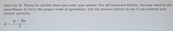 Solve for w. Please be careful when you enter your answer. Use all lowercase letters. You may need to use 
parentheses to force the proper order of operations. Use the preview button to see if you entered your 
answer correctly.
x= (p-3w)/2 