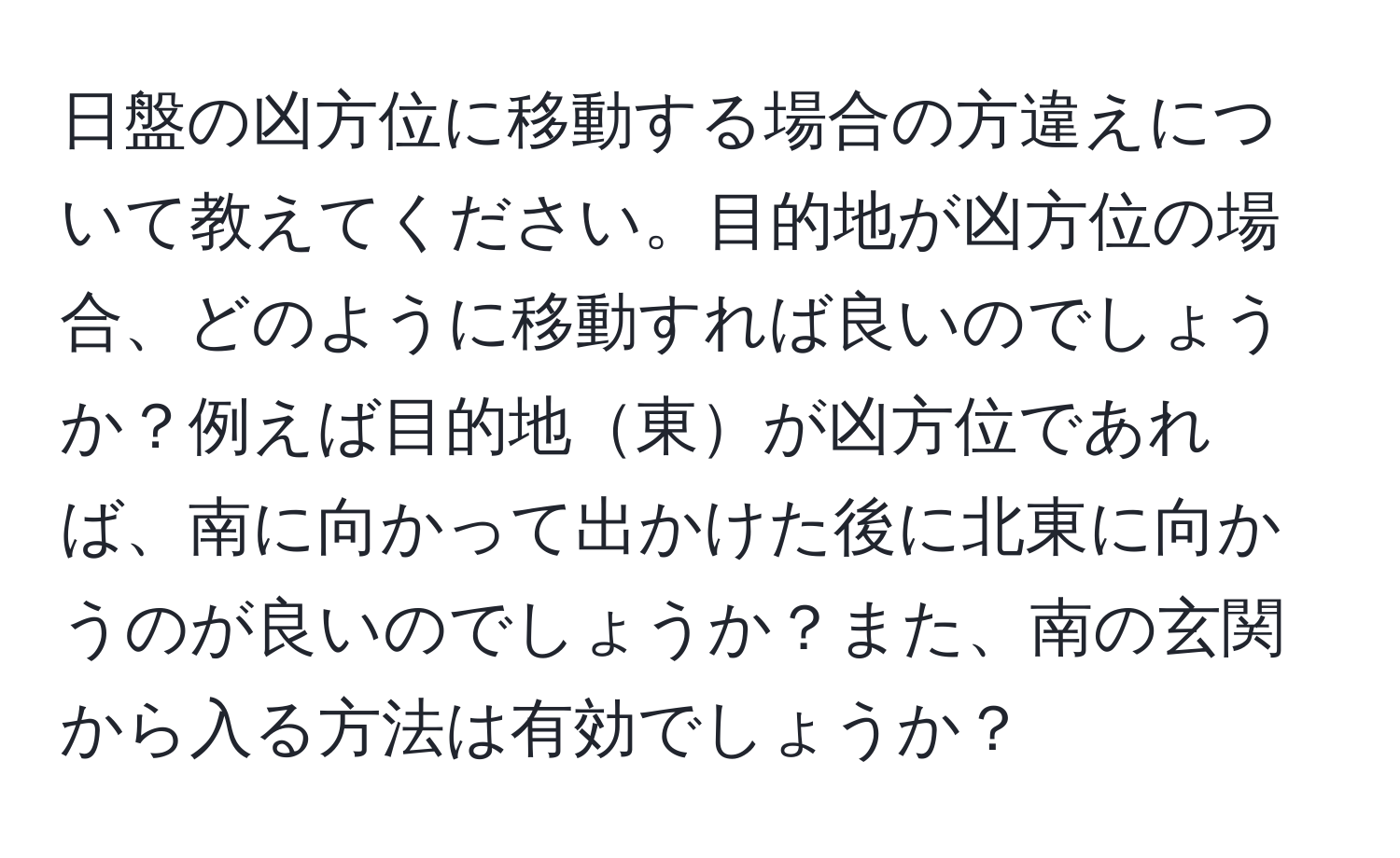 日盤の凶方位に移動する場合の方違えについて教えてください。目的地が凶方位の場合、どのように移動すれば良いのでしょうか？例えば目的地東が凶方位であれば、南に向かって出かけた後に北東に向かうのが良いのでしょうか？また、南の玄関から入る方法は有効でしょうか？